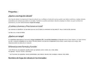 Preguntas.-
¿Qué es una hoja de cálculo?
Una hoja de cálculo (o programa de hojas de cálculo) es un software a través del cual se pueden usar datos numéricos y realizar cálculos
automáticos de números que están en una tabla. También es posible automatizar cálculos complejos al utilizar una gran cantidad de
parámetros y al crear tablas llamadas hojas de trabajo.
¿Cuántas columnas y filas tienen en total?
Las columnas se identifican con las letras que van de la A hasta la combinación de las letras IV. Hay un total de 256 columnas.
Las filas son un total de 65536.
¿Qué es un rango?
En estadística descriptiva se denomina rango estadístico (R) o recorrido estadístico al intervalo entre el valor máximo y el valor mínimo;
por ello, comparte unidades con los datos. Permite obtener una idea de la dispersión de los datos, cuanto mayor es el rango, más
dispersos están los datos de un conjunto.
Diferencia entre formula y función:
° Una fórmula es una operación sencilla. Como por ejemplo sumar o restar una o más celdas.
Por ejemplo: =A2+A3; =A3-A2; =(A3+A4)/2.
° Las Funciones son pequeñas macros prediseñadas para realizar cálculos más complejos o abarcar más celdas.
Nombres de hojas de cálculo en los mercados:
 