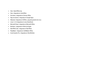  Calc, OpenOffice.org
 Calc, integrada en LibreOffice
 Gnumeric, integrada en Gnome Office
 Hoja de cálculo, integrada en Google Apps.
 KSpread, integrada en KOffice, paquete gratuito de Linux.
 Lotus 1-2-3 integrada en Lotus SmartSuite
 Microsoft Excel, integrada en Microsoft Office
 Numbers, integrada en iWork de Apple
 StarOffice Calc, integrada en StarOffice.
 PlayMaker, integrada en SoftMaker Office.
 Corel Quattro Pro, integrada en WordPerfect.
 