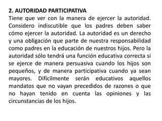 2. AUTORIDAD PARTICIPATIVA
Tiene que ver con la manera de ejercer la autoridad.
Considero indiscutible que los padres deben saber
cómo ejercer la autoridad. La autoridad es un derecho
y una obligación que parte de nuestra responsabilidad
como padres en la educación de nuestros hijos. Pero la
autoridad sólo tendrá una función educativa correcta si
se ejerce de manera persuasiva cuando los hijos son
pequeños, y de manera participativa cuando ya sean
mayores. Difícilmente serán educativos aquellos
mandatos que no vayan precedidos de razones o que
no hayan tenido en cuenta las opiniones y las
circunstancias de los hijos.
 