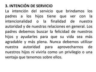 3. INTENCIÓN DE SERVICIO
La intención del servicio que brindamos los
padres a los hijos tiene que ver con la
intencionalidad o la finalidad de nuestra
autoridad y de nuestras relaciones en general. Los
padres debemos buscar la felicidad de nuestros
hijos y ayudarles para que su vida sea más
agradable y más plena. Nunca debemos utilizar
nuestra autoridad para aprovecharnos de
nuestros hijos ni vivirla como un privilegio o una
ventaja que tenemos sobre ellos.
 