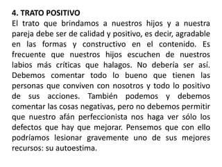 4. TRATO POSITIVO
El trato que brindamos a nuestros hijos y a nuestra
pareja debe ser de calidad y positivo, es decir, agradable
en las formas y constructivo en el contenido. Es
frecuente que nuestros hijos escuchen de nuestros
labios más críticas que halagos. No debería ser así.
Debemos comentar todo lo bueno que tienen las
personas que conviven con nosotros y todo lo positivo
de sus acciones. También podemos y debemos
comentar las cosas negativas, pero no debemos permitir
que nuestro afán perfeccionista nos haga ver sólo los
defectos que hay que mejorar. Pensemos que con ello
podríamos lesionar gravemente uno de sus mejores
recursos: su autoestima.
 