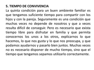5. TIEMPO DE CONVIVENCIA
La quinta condición para un buen ambiente familiar es
que tengamos suficiente tiempo para compartir con los
hijos y con la pareja. Seguramente es una condición que
muchas veces no depende de nosotros y que a veces
resulta difícil de conseguir. Pero es necesario que exista
tiempo libre para disfrutar en familia y que permita
conocernos los unos a los otros, explicarnos lo que
hacemos, lo que nos gusta y lo que nos preocupa, y que
podamos ayudarnos y pasarlo bien juntos. Muchas veces
no es necesario disponer de mucho tiempo, sino que el
tiempo que tengamos sepamos utilizarlo correctamente.
 