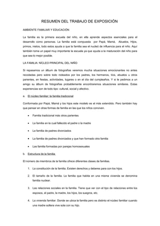 RESUMEN DEL TRABAJO DE EXPOSICIÓN

AMBIENTE FAMILIAR Y EDUCACIÓN

La familia es la primera escuela del niño, en ella aprende aspectos esenciales para el
desarrollo como personas. La familia está compuesta           por Papá, Mamá,    Abuelos, Hijos,
primos, nietos, todo estos ayuda a que la familia sea el nucleó de influencia para el niño. Aquí
también toma un papel muy importante la escuela ya que ayuda a la maduración del niño para
que sea lo mejor posible.

LA FAMILIA: NÍCLEO PRINCIPAL DEL NIÑO

Si repasamos un álbum de fotografías veremos mucha situaciones emocionantes no antes
recodadas pero sobre todo rodeados por los padres, los hermanos, tíos, abuelos u otros
parientes, en fiestas, actividades, lugares o en el día del cumpleaños. Y si le pedimos a un
amigo su álbum de fotografías probablemente encontraremos situaciones similares. Estas
experiencias son de todo tipo: cultural, social y afectivo.

a. El núcleo familiar: la familia tradicional

Conformada por Papá, Mamá y los hijos este modelo es el más extendido. Pero también hay
que pensar en otras formas de familia en las que los niños conviven.

    •   Familia tradicional más otros parientes

    •   La familia en la cual fallecido el padre o la madre

    •   La familia de padres divorciados

    •   La familia de padres divorciados y que han formado otra familia

    •   Las familia formadas por parejas homosexuales

b. Estructura de la familia

El número de miembros de la familia ofrece diferentes clases de familias.

    1. La constitución de la familia. Existen derechos y deberes para con los hijos.

    2. El tamaño de la familia. La familia que habita en una misma vivienda se denomina
        familia nuclear.

    3. Las relaciones sociales en la familia. Tiene que ver con el tipo de relaciones entre los
        esposos, el padre, la madre, los hijos, los suegros, etc.

    4. La vivienda familiar. Donde se ubica la familia pero es distinto el núcleo familiar cuando
        una madre soltera vive sola con su hijo.
 