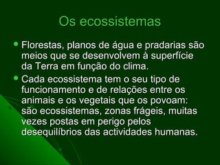 Os ecossistemas
 Florestas,planos de água e pradarias são
  meios que se desenvolvem à superfície
  da Terra em função do clima.
 Cada ecossistema tem o seu tipo de
  funcionamento e de relações entre os
  animais e os vegetais que os povoam:
  são ecossistemas, zonas frágeis, muitas
  vezes postas em perigo pelos
  desequilíbrios das actividades humanas.
 