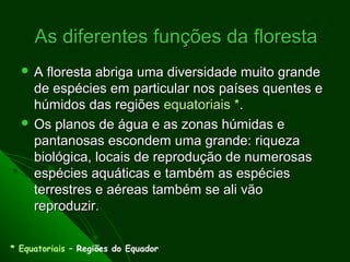 As diferentes funções da floresta
  A  floresta abriga uma diversidade muito grande
    de espécies em particular nos países quentes e
    húmidos das regiões equatoriais *.
   Os planos de água e as zonas húmidas e
    pantanosas escondem uma grande: riqueza
    biológica, locais de reprodução de numerosas
    espécies aquáticas e também as espécies
    terrestres e aéreas também se ali vão
    reproduzir.


* Equatoriais – Regiões do Equador
 