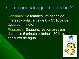 Como poupar água no duche ?
Consumo: Se tomares um banho de
imersão gasta cerca de 6 a 25 litros de
água por minuto.
Poupança: Enquanto se tomares um
duche de 5 minutos diminuis 80 litros o
consumo de água.
 