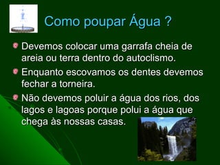 Como poupar Água ?
Devemos colocar uma garrafa cheia de
areia ou terra dentro do autoclismo.
Enquanto escovamos os dentes devemos
fechar a torneira.
Não devemos poluir a água dos rios, dos
lagos e lagoas porque polui a água que
chega às nossas casas.
 