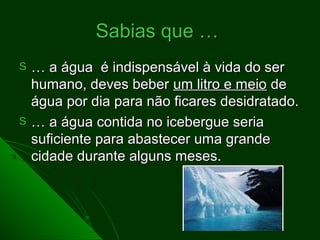 Sabias que …
S   … a água é indispensável à vida do ser
    humano, deves beber um litro e meio de
    água por dia para não ficares desidratado.
S   … a água contida no icebergue seria
    suficiente para abastecer uma grande
    cidade durante alguns meses.
 