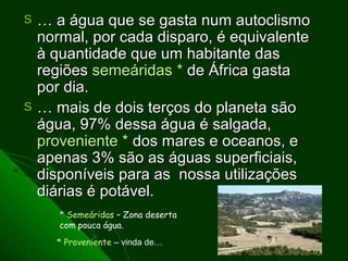 S   … a água que se gasta num autoclismo
    normal, por cada disparo, é equivalente
    à quantidade que um habitante das
    regiões semeáridas * de África gasta
    por dia.
S   … mais de dois terços do planeta são
    água, 97% dessa água é salgada,
    proveniente * dos mares e oceanos, e
    apenas 3% são as águas superficiais,
    disponíveis para as nossa utilizações
    diárias é potável.
       * Semeáridas – Zona deserta
       com pouca água.
      * Proveniente – vinda de…
 