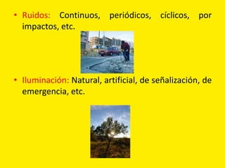 • Ruidos: Continuos, periódicos, cíclicos, por
  impactos, etc.




• Iluminación: Natural, artificial, de señalización, de
  emergencia, etc.
 
