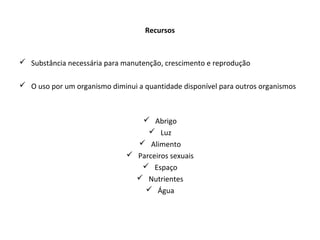 Recursos
 Substância necessária para manutenção, crescimento e reprodução
 O uso por um organismo diminui a quantidade disponível para outros organismos
 Abrigo
 Luz
 Alimento
 Parceiros sexuais
 Espaço
 Nutrientes
 Água
 