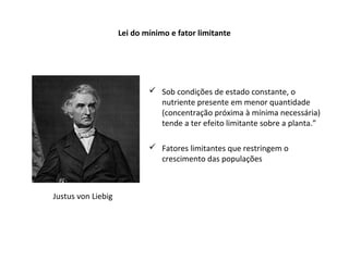Lei do mínimo e fator limitante
 Sob condições de estado constante, o
nutriente presente em menor quantidade
(concentração próxima à mínima necessária)
tende a ter efeito limitante sobre a planta.”
 Fatores limitantes que restringem o
crescimento das populações
Justus von Liebig
 