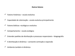 Outros fatores
 Fatores históricos – escala evolutiva
 Capacidade de colonização – escala evolutiva principalmente
 Fatores bióticos –ecológica e evolutiva
 Comportamento – escala ecológica
 Entender padrões de distribuição e processos responsáveis – biogeografia
 A distribuição é dinâmica – constante contração e expansão
 Ambiente também é dinâmico
 