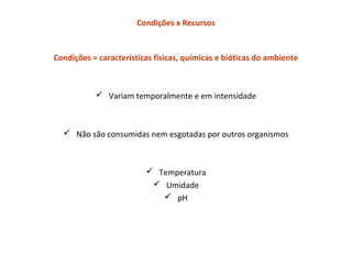 Condições x Recursos
Condições = características físicas, químicas e bióticas do ambiente
 Variam temporalmente e em intensidade
 Não são consumidas nem esgotadas por outros organismos
 Temperatura
 Umidade
 pH
 
