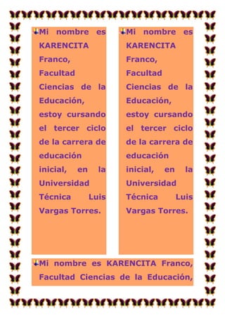 Mi nombre es           Mi nombre es
KARENCITA              KARENCITA
Franco,                Franco,
Facultad               Facultad
Ciencias de la         Ciencias de la
Educación,             Educación,
estoy cursando         estoy cursando
el tercer ciclo        el tercer ciclo
de la carrera de       de la carrera de
educación              educación
inicial,   en     la   inicial,   en     la
Universidad            Universidad
Técnica         Luis   Técnica         Luis
Vargas Torres.         Vargas Torres.




Mi nombre es KARENCITA Franco,
Facultad Ciencias de la Educación,
 