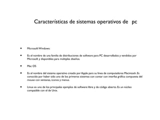 Características de sistemas operativos de pc
• Microsoft Windows:
• Es el nombre de una familia de distribuciones de software para PC desarrollados y vendidos por
Microsoft y disponibles para múltiples diseños.
• Mac OS
• Es el nombre del sistema operativo creado por Apple para su linea de computadoras Macintosh. Es
conocido por haber sido uno de los primeros sistemas con contar con interfaz gráfica compuesta del
mouse con ventanas, iconos y menus.
• Linux es uno de los principales ejemplos de software libre y de código abierto. Es un núcleo
compatible con el de Unix.
 