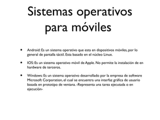Sistemas operativos
para móviles
• Android: Es un sistema operativo que esta en dispositivos móviles, por lo
general de pantalla táctil. Esta basado en el núcleo Linux.
• IOS: Es un sistema operativo móvil de Apple. No permite la instalación de en
hardware de terceros.
• Windows: Es un sistema operativo desarrollado por la empresa de software
Microsoft Corporation, el cual se encuentra una interfaz gráfica de usuario
basada en prototipo de ventana. -Representa una tarea ejecutada o en
ejecución-
 