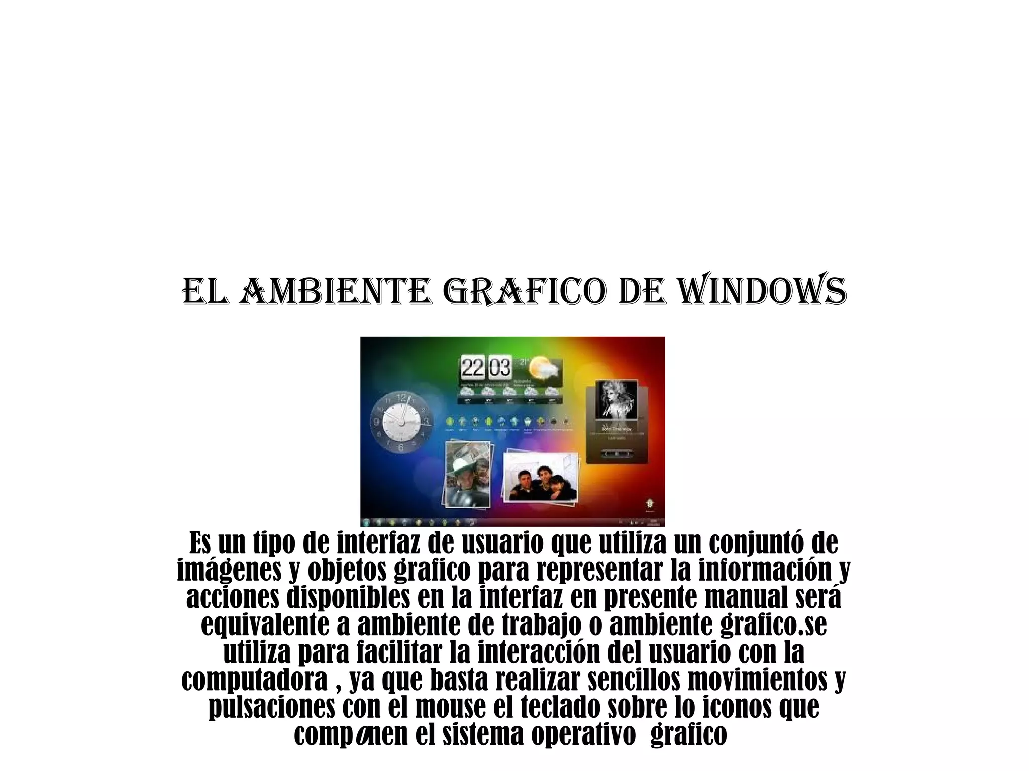 El ambiEntE grafico dE WindoWs
Es un tipo de interfaz de usuario que utiliza un conjuntó de
imágenes y objetos grafico para representar la información y
acciones disponibles en la interfaz en presente manual será
equivalente a ambiente de trabajo o ambiente grafico.se
utiliza para facilitar la interacción del usuario con la
computadora , ya que basta realizar sencillos movimientos y
pulsaciones con el mouse el teclado sobre lo iconos que
componen el sistema operativo grafico
 