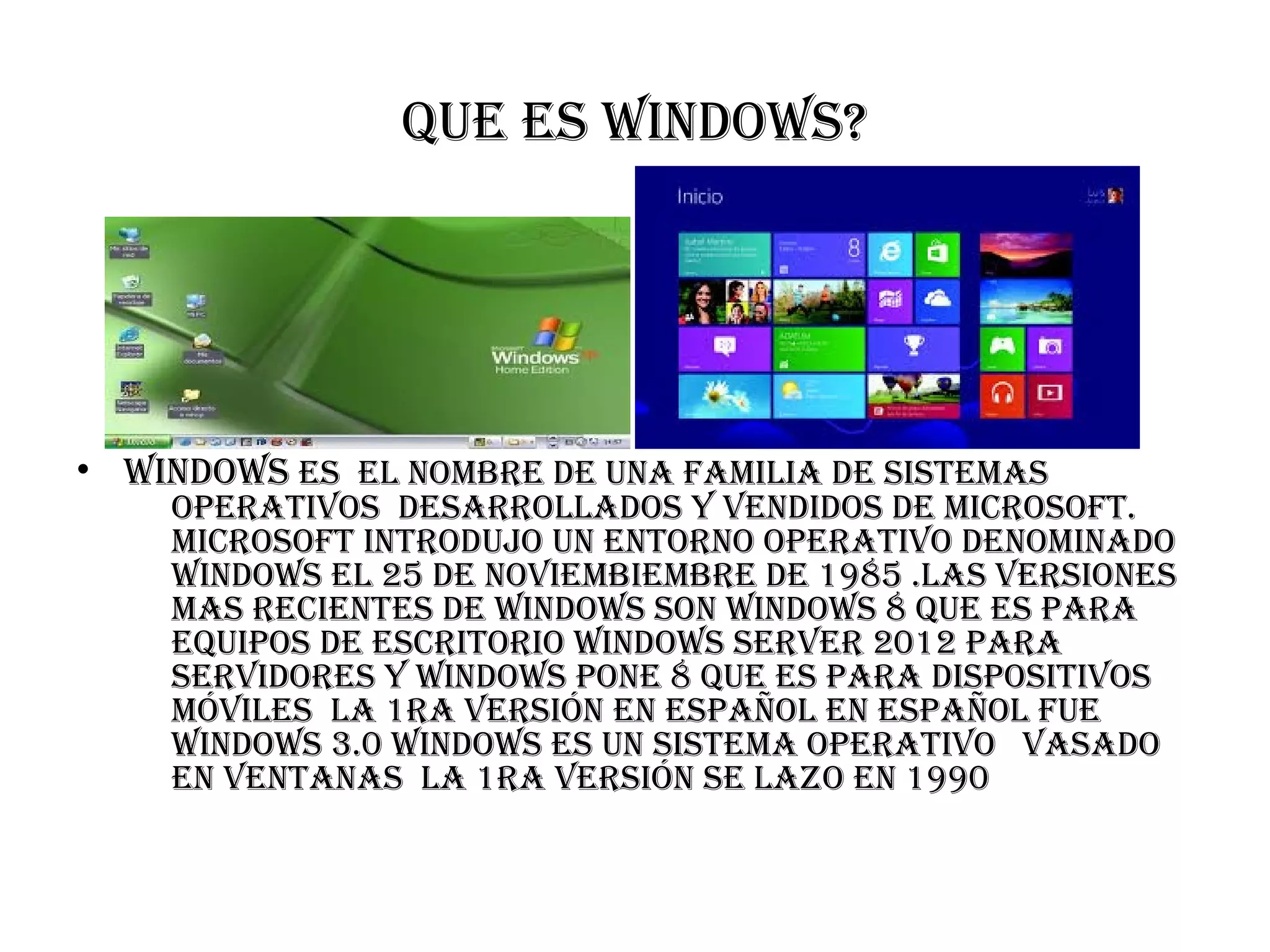 Que es WindoWs?
• WindoWs es el nombre de una familia de sistemas
operativos desarrollados y vendidos de microsoft.
microsoft introdujo un entorno operativo denominado
WindoWs el 25 de noviembiembre de 1985 .las versiones
mas recientes de WindoWs son WindoWs 8 Que es para
eQuipos de escritorio WindoWs server 2012 para
servidores y WindoWs pone 8 Que es para dispositivos
móviles la 1ra versión en español en español fue
WindoWs 3.0 WindoWs es un sistema operativo vasado
en ventanas la 1ra versión se lazo en 1990
 