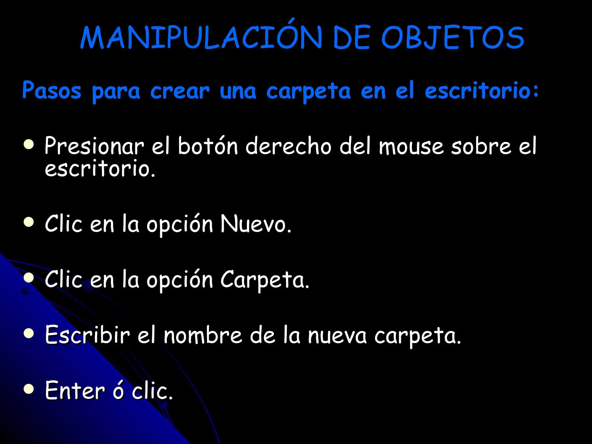 MANIPULACIÓN DE OBJETOS
Pasos para crear una carpeta en el escritorio:

   Presionar el botón derecho del mouse sobre el
    escritorio.

   Clic en la opción Nuevo.

   Clic en la opción Carpeta.

   Escribir el nombre de la nueva carpeta.

   Enter ó clic.
 