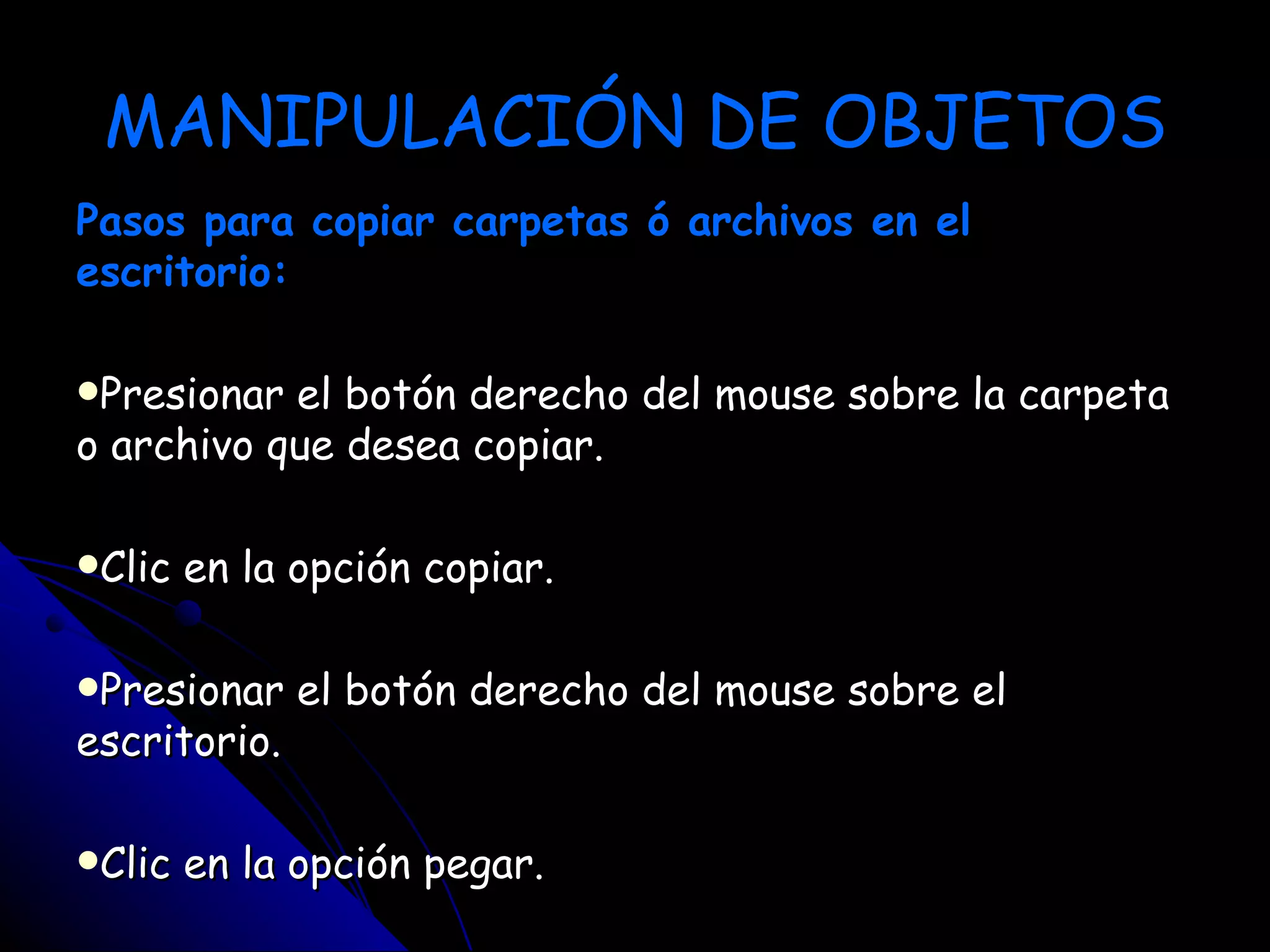 MANIPULACIÓN DE OBJETOS
Pasos para copiar carpetas ó archivos en el
escritorio:

Presionar el botón derecho del mouse sobre la carpeta
o archivo que desea copiar.

Clic   en la opción copiar.

Presionar    el botón derecho del mouse sobre el
escritorio.

Clic   en la opción pegar.
 