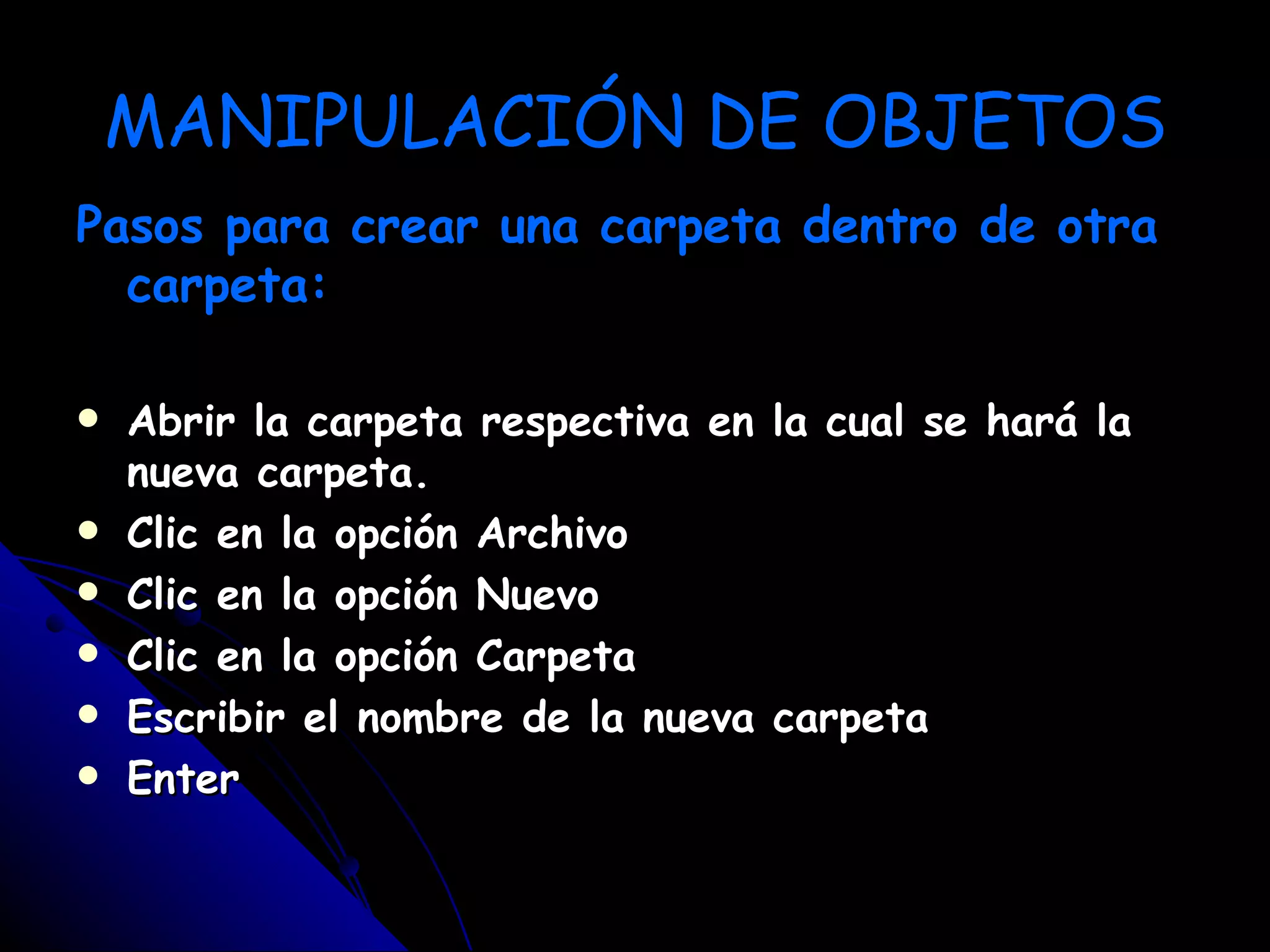 MANIPULACIÓN DE OBJETOS
Pasos para crear una carpeta dentro de otra
  carpeta:

   Abrir la carpeta respectiva en   la cual se hará la
    nueva carpeta.
   Clic en la opción Archivo
   Clic en la opción Nuevo
   Clic en la opción Carpeta
   Escribir el nombre de la nueva   carpeta
   Enter
 