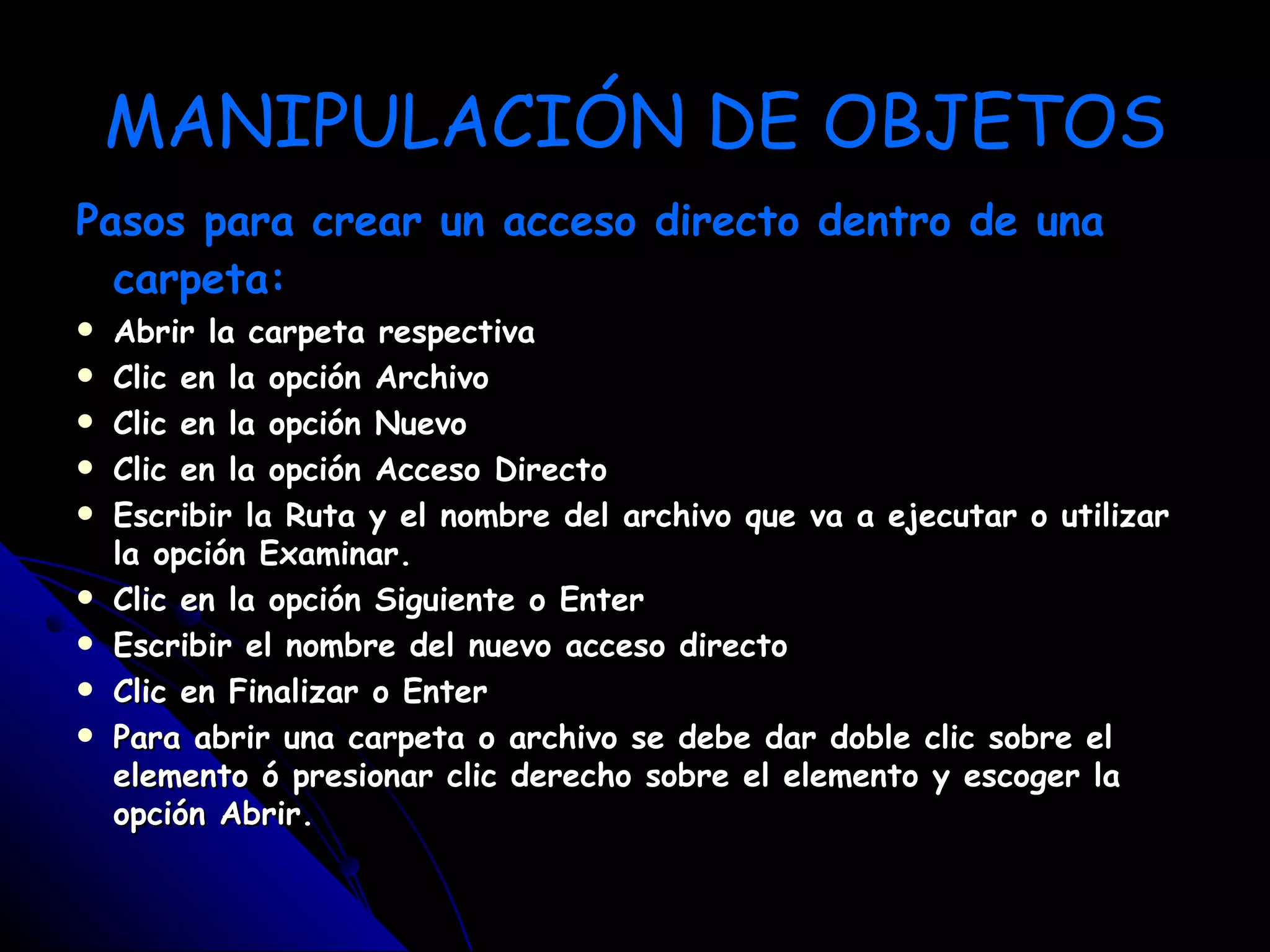 MANIPULACIÓN DE OBJETOS
Pasos para crear un acceso directo dentro de una
  carpeta:
   Abrir la carpeta respectiva
   Clic en la opción Archivo
   Clic en la opción Nuevo
   Clic en la opción Acceso Directo
   Escribir la Ruta y el nombre del archivo que va a ejecutar o utilizar
    la opción Examinar.
   Clic en la opción Siguiente o Enter
   Escribir el nombre del nuevo acceso directo
   Clic en Finalizar o Enter
   Para abrir una carpeta o archivo se debe dar doble clic sobre el
    elemento ó presionar clic derecho sobre el elemento y escoger la
    opción Abrir.
 