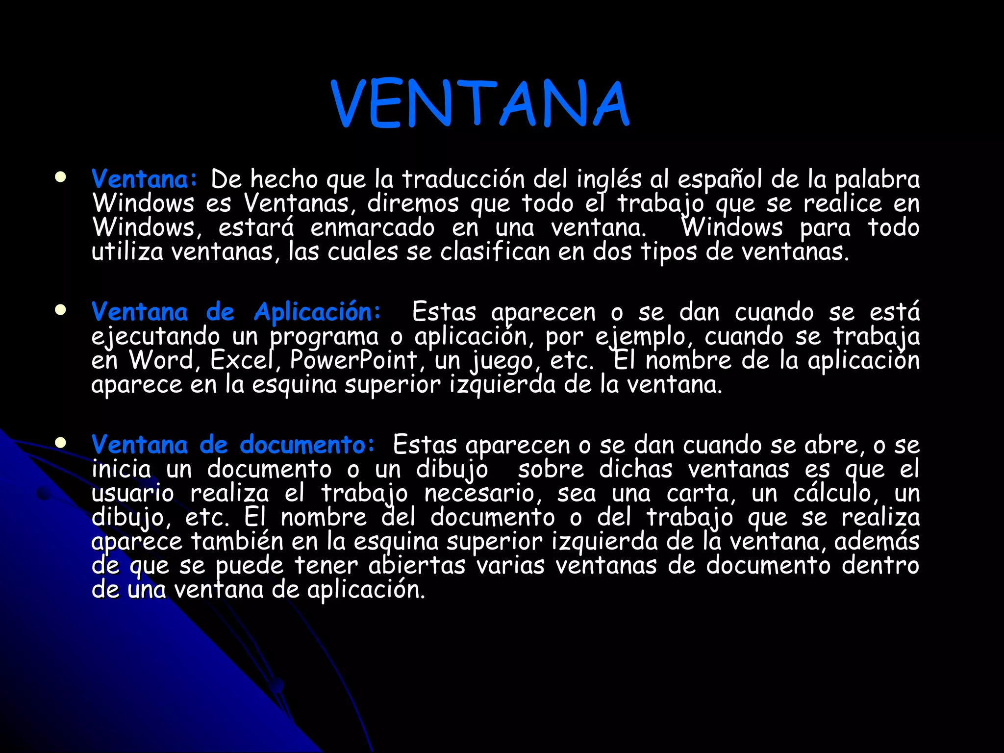 VENTANA
   Ventana: De hecho que la traducción del inglés al español de la palabra
    Windows es Ventanas, diremos que todo el trabajo que se realice en
    Windows, estará enmarcado en una ventana. Windows para todo
    utiliza ventanas, las cuales se clasifican en dos tipos de ventanas.

   Ventana de Aplicación: Estas aparecen o se dan cuando se está
    ejecutando un programa o aplicación, por ejemplo, cuando se trabaja
    en Word, Excel, PowerPoint, un juego, etc. El nombre de la aplicación
    aparece en la esquina superior izquierda de la ventana.

   Ventana de documento: Estas aparecen o se dan cuando se abre, o se
    inicia un documento o un dibujo sobre dichas ventanas es que el
    usuario realiza el trabajo necesario, sea una carta, un cálculo, un
    dibujo, etc. El nombre del documento o del trabajo que se realiza
    aparece también en la esquina superior izquierda de la ventana, además
    de que se puede tener abiertas varias ventanas de documento dentro
    de una ventana de aplicación.
 