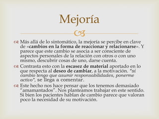 
 Más allá de lo sintomático, la mejoría se percibe en clave
de «cambios en la forma de reaccionar y relacionarse». Y
parece que este cambio se asocia a ser consciente de
aspectos personales de la relación con otros o con uno
mismo, descubrir cosas de uno, darse cuenta.
 Contrasta esto con la escasez de material aportado en lo
que respecta al deseo de cambiar, a la motivación. “si
cambio tengo que asumir responsabilidades, ponerme
activo”, se llega a comentar.
 Este hecho nos hace pensar que los tenemos demasiado
“amamantados”. Nos planteamos trabajar en este sentido.
Si bien los pacientes hablan de cambio parece que valoran
poco la necesidad de su motivación.
Mejoría
 