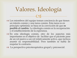 
 Los miembros del equipo toman conciencia de que tienen
un interés común y una tarea común. Esta tarea es en
principio optimista: se basa en la convicción de que es
posible el cambio. La ideología común es la recuperación
y el establecimiento de la esperanza.
 En esta ideología común, otro de los aspectos más
importantes es el objetivo de facilitar que el paciente pase
de un rol pasivo a un rol relativamente activo, que incluya
asumir su responsabilidad. Pero también se habla de
respetar lo contrario.
 La perspectiva psicoterapéutica grupal y psicosocial.
Valores. Ideología
 