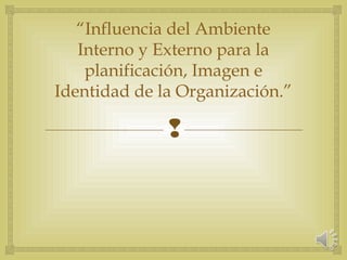 
“Influencia del Ambiente
Interno y Externo para la
planificación, Imagen e
Identidad de la Organización.”
 