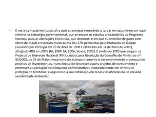 • É neste contexto institucional, e com as energias renováveis a tardar em assumirem um lugar
cimeiro na estratégia governamental, que arrancam os estudos preparatórios do Programa
Nacional para as Alterações Climáticas, que demonstraram que as emissões de gases com
efeito de estufa cresceram muito acima dos 27% permitidos pelo Protocolo de Quioto
(assinado por Portugal em 29 de Abril de 1998 e ratificado em 31 de Maio de 2002),
atingindo 40% em 2005 (IA, 2004; IA, 2006; Seixas, 2002). É ainda em 2005 que surgem os
Projetos de Interesse Nacional (PIN), criados pela Resolução do Conselho de Ministros n.º
95/2005, de 24 de Maio, mecanismo de acompanhamento e desenvolvimento processual de
projetos de investimentos, numa lógica de favorecer alguns projetos de investimento e
promover a superação dos bloqueios administrativos, nomeadamente em termos de
proteção do território, assegurando a sua instalação em zonas classificadas ou de elevada
sensibilidade ambiental.
 