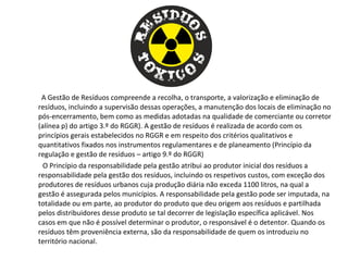 A Gestão de Resíduos compreende a recolha, o transporte, a valorização e eliminação de
resíduos, incluindo a supervisão dessas operações, a manutenção dos locais de eliminação no
pós-encerramento, bem como as medidas adotadas na qualidade de comerciante ou corretor
(alínea p) do artigo 3.º do RGGR). A gestão de resíduos é realizada de acordo com os
princípios gerais estabelecidos no RGGR e em respeito dos critérios qualitativos e
quantitativos fixados nos instrumentos regulamentares e de planeamento (Princípio da
regulação e gestão de resíduos – artigo 9.º do RGGR)
O Princípio da responsabilidade pela gestão atribui ao produtor inicial dos resíduos a
responsabilidade pela gestão dos resíduos, incluindo os respetivos custos, com exceção dos
produtores de resíduos urbanos cuja produção diária não exceda 1100 litros, na qual a
gestão é assegurada pelos municípios. A responsabilidade pela gestão pode ser imputada, na
totalidade ou em parte, ao produtor do produto que deu origem aos resíduos e partilhada
pelos distribuidores desse produto se tal decorrer de legislação específica aplicável. Nos
casos em que não é possível determinar o produtor, o responsável é o detentor. Quando os
resíduos têm proveniência externa, são da responsabilidade de quem os introduziu no
território nacional.
 
