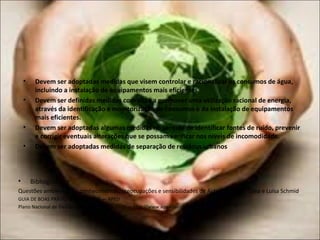 • Bibliografia.
Questões ambientais — conhecimentos, preocupações e sensibilidades de Aida Valadas de Lima e Luísa Schmid
GUIA DE BOAS PRÁTICAS AMBIENTAIS — APED
Plano Nacional de Gestão de Resíduos 2014-2020 — http://www.apambiente.pt/
• Devem ser adoptadas medidas que visem controlar e racionalizar os consumos de água,
incluindo a instalação de equipamentos mais eficientes.
• Devem ser definidas medidas com vista a promover uma utilização racional de energia,
através da identificação e monitorização de consumos e da instalação de equipamentos
mais eficientes.
• Devem ser adoptadas algumas medidas no sentido de identificar fontes de ruído, prevenir
e corrigir eventuais alterações que se possam verificar nos níveis de incomodidade.
• Devem ser adoptadas medidas de separação de residous urbanos
 
