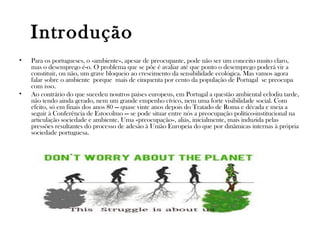Introdução
• Para os portugueses, o «ambiente», apesar de preocupante, pode não ser um conceito muito claro,
mas o desemprego é-o. O problema que se põe é avaliar até que ponto o desemprego poderá vir a
constituir, ou não, um grave bloqueio ao crescimento da sensibilidade ecológica. Mas vamos agora
falar sobre o ambiente porque mais de cinquenta por cento da população de Portugal se preocupa
com isso.
• Ao contrário do que sucedeu noutros países europeus, em Portugal a questão ambiental eclodiu tarde,
não tendo ainda gerado, nem um grande empenho cívico, nem uma forte visibilidade social. Com
efeito, só em finais dos anos 80 — quase vinte anos depois do Tratado de Roma e década e meia a
seguir à Conferência de Estocolmo — se pode situar entre nós a preocupação político-institucional na
articulação sociedade e ambiente. Uma «preocupação», aliás, inicialmente, mais induzida pelas
pressões resultantes do processo de adesão à União Europeia do que por dinâmicas internas à própria
sociedade portuguesa.
 
