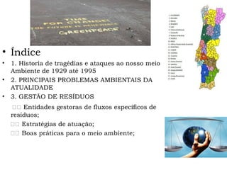 • Índice
• 1. Historia de tragédias e ataques ao nosso meio
Ambiente de 1929 até 1995
• 2. PRINCIPAIS PROBLEMAS AMBIENTAIS DA
ATUALIDADE
• 3. GESTÃO DE RESÍDUOS
⎯⎯ Entidades gestoras de fluxos específicos de
resíduos;
⎯⎯ Estratégias de atuação;
⎯⎯ Boas práticas para o meio ambiente;
 