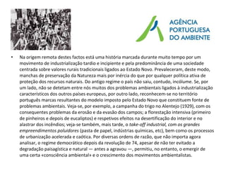 • Na origem remota destes factos está uma história marcada durante muito tempo por um
movimento de industrialização tardio e incipiente e pela predominância de uma sociedade
centrada sobre valores rurais tradicionais ligados ao Estado Novo. Prevaleceram, deste modo,
manchas de preservação da Natureza mais por inércia do que por qualquer política ativa de
proteção dos recursos naturais. Do antigo regime o país não saiu, contudo, incólume. Se, por
um lado, não se detetam entre nós muitos dos problemas ambientais ligados à industrialização
característicos dos outros países europeus, por outro lado, reconhecem-se no território
português marcas resultantes do modelo imposto pelo Estado Novo que constituem fonte de
problemas ambientais. Veja-se, por exemplo, a campanha do trigo no Alentejo (1929), com os
consequentes problemas da erosão e da evasão dos campos; a florestação intensiva (primeiro
de pinheiros e depois de eucaliptos) e respetivos efeitos na desertificação do interior e no
alastrar dos incêndios; veja-se também, mais tarde, o take-off industrial, com os grandes
empreendimentos poluidores (pasta de papel, indústrias químicas, etc), bem como os processos
de urbanização acelerada e caótica. Por diversas ordens de razão, que não importa agora
analisar, o regime democrático depois da revolução de 74, apesar de não ter evitado a
degradação paisagística e natural — antes a agravou —, permitiu, no entanto, o emergir de
uma certa «consciência ambiental» e o crescimento dos movimentos ambientalistas.
 
