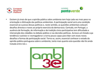 • Existem já sinais de que a opinião pública sobre ambiente tem hoje cada vez mais peso na
orientação e efetivação das políticas ambientais. A participação social será uma condição
essencial ao sucesso dessas políticas e, neste sentido, as questões ambientais colocam
desafios directos e novos ao próprio exercício da democracia. Contudo, em Portugal, a
ausência de formação, de informação e de tradição cívica participativa tem dificultado a
intervenção dos cidadãos no debate público e nas decisões políticas. Acresce um Estado cuja
tendência «autista» e «esmagadora» o torna pouco capaz para lidar com esses novos
desafios e formas de participação social. Torna-se, assim, essencial conhecer o estado da
opinião pública portuguesa sobre o ambiente, tanto mais quanto esta questão não foi ainda
tratada entre nós 2.
 