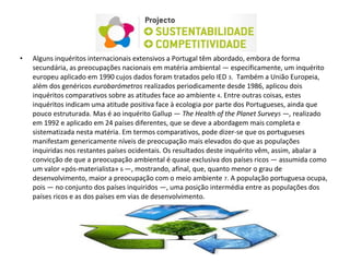 • Alguns inquéritos internacionais extensivos a Portugal têm abordado, embora de forma
secundária, as preocupações nacionais em matéria ambiental — especificamente, um inquérito
europeu aplicado em 1990 cujos dados foram tratados pelo IED 3. Também a União Europeia,
além dos genéricos eurobarómetros realizados periodicamente desde 1986, aplicou dois
inquéritos comparativos sobre as atitudes face ao ambiente 4. Entre outras coisas, estes
inquéritos indicam uma atitude positiva face à ecologia por parte dos Portugueses, ainda que
pouco estruturada. Mas é ao inquérito Gallup — The Health of the Planet Survey5 —, realizado
em 1992 e aplicado em 24 países diferentes, que se deve a abordagem mais completa e
sistematizada nesta matéria. Em termos comparativos, pode dizer-se que os portugueses
manifestam genericamente níveis de preocupação mais elevados do que as populações
inquiridas nos restantes países ocidentais. Os resultados deste inquérito vêm, assim, abalar a
convicção de que a preocupação ambiental é quase exclusiva dos países ricos — assumida como
um valor «pós-materialista» 6 —, mostrando, afinal, que, quanto menor o grau de
desenvolvimento, maior a preocupação com o meio ambiente 7. A população portuguesa ocupa,
pois — no conjunto dos países inquiridos —, uma posição intermédia entre as populações dos
países ricos e as dos países em vias de desenvolvimento.
 
