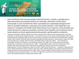 • Estes manifestos níveis de preocupação ambiental chamam, contudo, a atenção para o
desconhecimento que prevalece quanto aos conteúdos, dimensão e história dessa
preocupação. É, pois, fundamental avaliar a percepção que a população portuguesa tem
sobre as questões ambientais, analisando, tanto quanto possível, a diversidade dos seus
contornos. O inquérito The Health of the Planet Survey é, por enquanto, a base de dados que
melhor permite tirar algumas conclusões e levantar novas questões, que constituem outros
tantos desafios ao futuro aprofundamento da questão «opinião pública e ambiente».
• 2 Nenhum dos grandes inquéritos realizados aos valores e atitudes dos Portugueses incluiu especificamente as questões
ambientais (v. João Ferreira de Almeida, Portugal — Os Próximos 20 Anos, vol. viii, Valores e Representações Sociais, Lisboa,
Fundação Calouste Gulbenkian, 1990, Teresa P. Gouveia (coord.), Sociedade, Valores Culturais e Desenvolvimento, Lisboa, D.
Quixote, 1993, e Manuel Villaverde Cabral, Atitudes da População Portuguesa perante o esenvolvimento, Lisboa, IED, 1995).
3 Luís de França (org.), Portugal, Valores Europeus, Identidade Cultural, Lisboa, IED, 1993.4 CCE, Comissão das
Comunidades Europeias, Os Europeus e o Seu Ambiente, Bruxelas, CCE, 1986, e CCE, Commission des Communautés
Européennes, Les Européens et Venvironnement en 1992 — Sondage effectué dans le cadre de VEurobaromètre 37.0,
Bruxelas, 1992. Alguns resultados destes inquéritos foram tratados por Francisco Nunes Correia, «Ambiente e
ambientalismos», in AAVV, Portugal Hoje, Lisboa, IN A, 1994. 5 Health of the Planet Survey — A George H. Gallup Memorial
Survey, Gallup International Institute, Princeton, Nova Jérsia, 1992. 6 Ronald Inglehart, Culture Shift in Advanced Industrial
Society, Nova Jérsia, Princeton University Press, 1990. 7 Riley E. Dunlap e Angela G. Mertig, «Global environmental concern;
a challenge to the post-materialism thesis», in P. Ester e W. Schluchter, Social Dimensions of Contemporary Environmental
Issues: International Perspectives, Tilburg University Press, 1995.
 