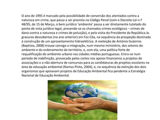 O ano de 1995 é marcado pela possibilidade de conversão dos atentados contra a
natureza em crime, que passa a ser prevista no Código Penal (com o Decreto-Lei n.º
48/95, de 15 de Março, o bem jurídico ‘ambiente’ passa a ser diretamente tutelado do
ponto de vista jurídico-legal, prevendo-se os chamados crimes ecológicos – crimes de
dano contra a natureza e crimes de poluição), e pela visita do Presidente da República às
gravuras descobertas (no ano anterior) em Foz Côa, na sequência da prospeção destinada
à construção de um aproveitamento hidroelétrico. A reeleição de António Guterres
(Baptista, 2008) trouxe consigo a integração, num mesmo ministério, dos setores do
ambiente e do ordenamento do território, e, com ela, uma política forte de
requalificação do ambiente urbano nas cidades médias portuguesas. Entra-se num
período de indefinição, provocado pelos cortes nos apoios financeiros a projetos de
associações e a não abertura de concursos para as candidaturas de projetos escolares na
área da educação ambiental (Ramos Pinto, 2004), e, na sequência da extinção dos dois
organismos que apoiavam projetos de Educação Ambiental fica pendente a Estratégia
Nacional de Educação Ambiental.
 