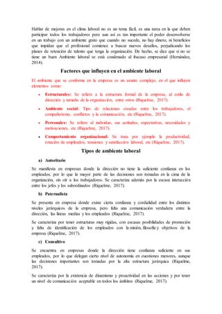 Hablar de mejoras en el clima laboral no es un tema fácil, es una tarea en la que deben
participar todos los trabajadores pero aun así es tan importante el poder desenvolverse
en un trabajo con un ambiente grato que cuando no sucede, no hay dinero, ni beneficios
que impidan que el profesional comience a buscar nuevos desafíos, perjudicando los
planes de retención de talento que tenga la organización. De hecho, se dice que si no se
tiene un buen Ambiente laboral se está condenado al fracaso empresarial (Hernández,
2014).
Factores que influyen en el ambiente laboral
El ambiente que se conforma en la empresa es un asunto complejo, en el que influyen
elementos como:
 Estructurales: Se refiere a la estructura formal de la empresa, al estilo de
dirección y tamaño de la organización, entre otros (Riquelme, 2017).
 Ambiente social: Tipo de relaciones creadas entre los trabajadores, el
compañerismo, conflictos y la comunicación, etc (Riquelme, 2017).
 Personales: Se refiere al individuo, sus actitudes, expectativas, necesidades y
motivaciones, etc (Riquelme, 2017).
 Comportamiento organizacional: Se trata por ejemplo la productividad,
rotación de empleados, tensiones y satisfacción laboral, etc (Riquelme, 2017).
Tipos de ambiente laboral
a) Autoritario
Se manifiesta en empresas donde la dirección no tiene la suficiente confianza en los
empleados, por lo que la mayor parte de las decisiones son tomadas en la cima de la
organización, sin oír a los trabajadores. Se caracteriza además por la escasa interacción
entre los jefes y los subordinados (Riquelme, 2017).
b) Paternalista
Se presenta en empresa donde existe cierta confianza y cordialidad entre los distintos
niveles jerárquicos de la empresa, pero falta una comunicación verdadera entre la
dirección, las líneas medias y los empleados (Riquelme, 2017).
Se caracteriza por tener estructuras muy rígidas, con escasas posibilidades de promoción
y falta de identificación de los empleados con la misión, filosofía y objetivos de la
empresa (Riquelme, 2017).
c) Consultivo
Se encuentra en empresas donde la dirección tiene confianza suficiente en sus
empleados, por lo que delegan cierto nivel de autonomía en cuestiones menores, aunque
las decisiones importantes son tomadas por la alta estructura jerárquica (Riquelme,
2017).
Se caracteriza por la existencia de dinamismo y proactividad en las acciones y por tener
un nivel de comunicación aceptable en todos los ámbitos (Riquelme, 2017).
 