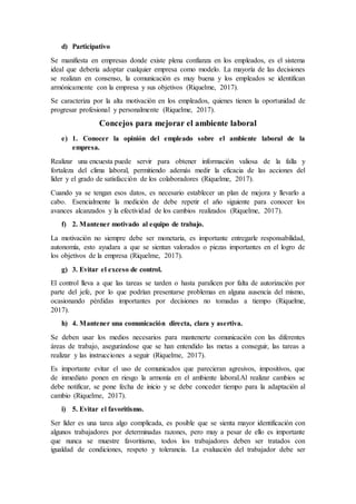 d) Participativo
Se manifiesta en empresas donde existe plena confianza en los empleados, es el sistema
ideal que debería adoptar cualquier empresa como modelo. La mayoría de las decisiones
se realizan en consenso, la comunicación es muy buena y los empleados se identifican
armónicamente con la empresa y sus objetivos (Riquelme, 2017).
Se caracteriza por la alta motivación en los empleados, quienes tienen la oportunidad de
progresar profesional y personalmente (Riquelme, 2017).
Concejos para mejorar el ambiente laboral
e) 1. Conocer la opinión del empleado sobre el ambiente laboral de la
empresa.
Realizar una encuesta puede servir para obtener información valiosa de la falla y
fortaleza del clima laboral, permitiendo además medir la eficacia de las acciones del
líder y el grado de satisfacción de los colaboradores (Riquelme, 2017).
Cuando ya se tengan esos datos, es necesario establecer un plan de mejora y llevarlo a
cabo. Esencialmente la medición de debe repetir el año siguiente para conocer los
avances alcanzados y la efectividad de los cambios realizados (Riquelme, 2017).
f) 2. Mantener motivado al equipo de trabajo.
La motivación no siempre debe ser monetaria, es importante entregarle responsabilidad,
autonomía, esto ayudara a que se sientan valorados o piezas importantes en el logro de
los objetivos de la empresa (Riquelme, 2017).
g) 3. Evitar el exceso de control.
El control lleva a que las tareas se tarden o hasta paralicen por falta de autorización por
parte del jefe, por lo que podrían presentarse problemas en alguna ausencia del mismo,
ocasionando pérdidas importantes por decisiones no tomadas a tiempo (Riquelme,
2017).
h) 4. Mantener una comunicación directa, clara y asertiva.
Se deben usar los medios necesarios para mantenerte comunicación con las diferentes
áreas de trabajo, asegurándose que se han entendido las metas a conseguir, las tareas a
realizar y las instrucciones a seguir (Riquelme, 2017).
Es importante evitar el uso de comunicados que parecieran agresivos, impositivos, que
de inmediato ponen en riesgo la armonía en el ambiente laboral.Al realizar cambios se
debe notificar, se pone fecha de inicio y se debe conceder tiempo para la adaptación al
cambio (Riquelme, 2017).
i) 5. Evitar el favoritismo.
Ser líder es una tarea algo complicada, es posible que se sienta mayor identificación con
algunos trabajadores por determinadas razones, pero muy a pesar de ello es importante
que nunca se muestre favoritismo, todos los trabajadores deben ser tratados con
igualdad de condiciones, respeto y tolerancia. La evaluación del trabajador debe ser
 