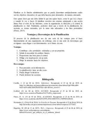 Planificar es la función administrativa que se puede determinar anticipadamente cuales
son los objetivos deseados y lo que debe hacerse para alcanzarlos de manera adecuada.
Esto quiere decir que uno debe definir lo que uno quiere hacer, como lo que voy a hacer
y cuando lo voy a hacer. Al planificar nosotros nos estamos anticipando a una acción
futura. Para el resto de las funciones, como la organización, la dirección y el control, la
planificación es vital. Finalmente, podemos decir que a través de la planificación, las
acciones se tornan racionales, por lo tanto más adecuados y los fines pretendidos
(Flores, 2015).
Ventajas y Desventajas de la Planificación
El proceso de la planificación nos da una serie de las ventajas para el buen
funcionamiento de una organización, sin embargo, esta es una serie de desventajas que
en algunos casos llegan a ser determinantes en el futuro de esta.
Ventajas:
1. Contribuye a las actividades ordenadas y con un propósito.
2. Señala la necesidad de cambios futuros.
3. Proporciona una base para el control.
4. Obliga a la visualización de un todo.
5. Dirige la atención hacia los objetivos.
Desventajas:
1. Poca precisión en la información.
2. La planificación tiene un alto costo.
3. Puede ahogar la iniciativa.
4. Puede demorar las acciones.
Bibliografía
Castillo, J. (2 de 04 de 2013). Sildeshare. Recuperado el 23 de 06 de 2019, de
https://es.slideshare.net/juancastillosiente/presentacion-clima-laboral?qid=908cadb9-
0cd3-4c05-ad9d-2f68558e8587&v=&b=&from_search=1
EcuRed. (21 de 04 de 2015). ECURED. Recuperado el 23 de 06 de 2019, de
https://www.ecured.cu/Planificaci%C3%B3n_empresarial
Flores, D. A. (16 de 03 de 2015). ACADEMIA. Recuperado el 23 de 06 de 2019, de
https://www.academia.edu/8229129/PLANEAMIENTO_EMPRESARIAL
Hernández, E. (24 de 05 de 2014). La Estrella de Panama. Recuperado el 23 de 06 de 2019, de
http://laestrella.com.pa/economia/importancia-clima-laboral-empresa/23773652
Riquelme, M. (09 de 11 de 2017). Web y Empresas. Recuperado el 23 de 06 de 2019, de
https://www.webyempresas.com/ambiente-
laboral/#Factores_que_influyen_en_el_ambiente_laboral
 