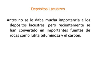 Depósitos Lacustres

Antes no se le daba mucha importancia a los
 depósitos lacustres, pero recientemente se
 han convertido en importantes fuentes de
 rocas como lutita bituminosa y el carbón.
 