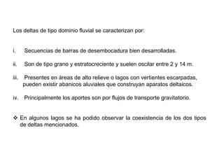 Los deltas de tipo dominio fluvial se caracterizan por:


i.     Secuencias de barras de desembocadura bien desarrolladas.

ii.    Son de tipo grano y estratocreciente y suelen oscilar entre 2 y 14 m.

iii.   Presentes en áreas de alto relieve o lagos con vertientes escarpadas,
       pueden existir abanicos aluviales que construyan aparatos deltaicos.

iv.    Principalmente los aportes son por flujos de transporte gravitatorio.


 En algunos lagos se ha podido observar la coexistencia de los dos tipos
  de deltas mencionados.
 
