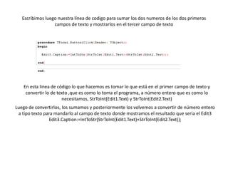 Escribimos luego nuestra línea de codigo para sumar los dos numeros de los dos primeros
campos de texto y mostrarlos en el tercer campo de texto
En esta linea de código lo que hacemos es tomar lo que está en el primer campo de texto y
convertir lo de texto ,que es como lo toma el programa, a número entero que es como lo
necesitamos, StrToInt(Edit1.Text) y StrToInt(Edit2.Text)
Luego de convertirlos, los sumamos y posteriormente los volvemos a convertir de número entero
a tipo texto para mandarlo al campo de texto donde mostramos el resultado que seria el Edit3
Edit3.Caption:=IntToStr(StrToInt(Edit1.Text)+StrToInt(Edit2.Text));
 