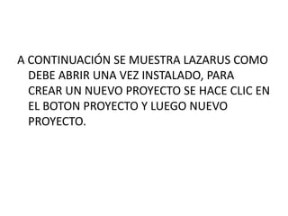 A CONTINUACIÓN SE MUESTRA LAZARUS COMO
DEBE ABRIR UNA VEZ INSTALADO, PARA
CREAR UN NUEVO PROYECTO SE HACE CLIC EN
EL BOTON PROYECTO Y LUEGO NUEVO
PROYECTO.
 