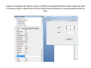 Luego en el inspector de objetos vamos a modificar la propiedad Text de ambos campos de texto
y la vamos a dejar en blanco con el fin de limpiar lo que contienen y el usuario pueda escribir en
ellos.
 