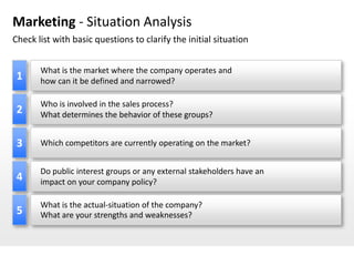 Marketing - Situation Analysis
Check list with basic questions to clarify the initial situation


       What is the market where the company operates and
 1     how can it be defined and narrowed?

       Who is involved in the sales process?
 2     What determines the behavior of these groups?


 3     Which competitors are currently operating on the market?


       Do public interest groups or any external stakeholders have an
 4     impact on your company policy?

       What is the actual-situation of the company?
 5     What are your strengths and weaknesses?
 